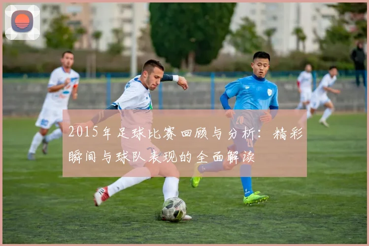 2015年足球比赛回顾与分析：精彩瞬间与球队表现的全面解读