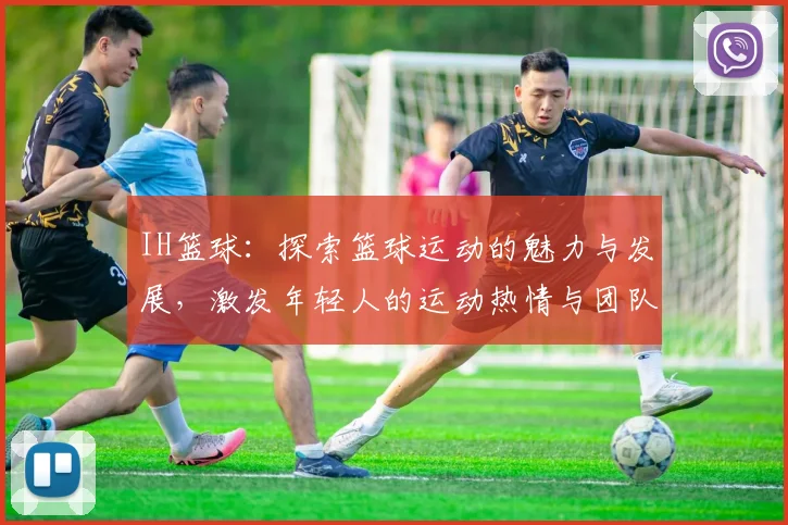 IH篮球：探索篮球运动的魅力与发展，激发年轻人的运动热情与团队精神
