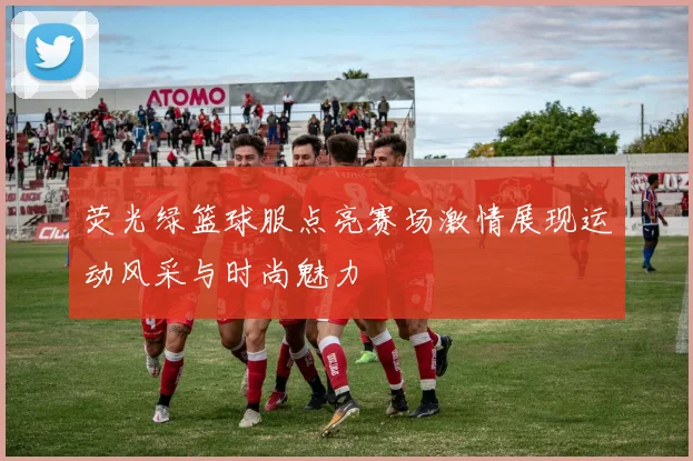 荧光绿篮球服点亮赛场激情展现运动风采与时尚魅力